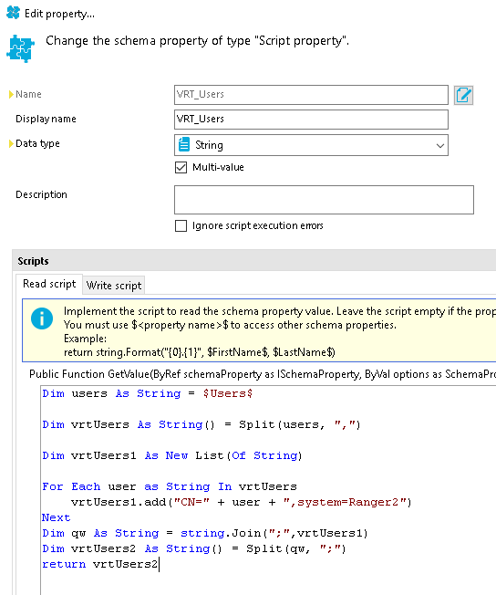 Edit properw... Change the schema property of type "Script property". Display name Data type Description VRT Users Multi-ualue Ignore script execution enors Read script Write script Implement the script to read the schema properw value. Leave the script empw if the O You must use $<propefty name>$to access other schema properties. return $FirstName$, $LastName$) Public Function GetVaIue(ByRef schemaproperty as ISchemaProperty, ByVaI options as SchemaPr( $ Users$ users As String — vrtUsers Split (users, vrtUsersI List user as String vrtUsers vrtUsersI. add + user + " , system=Ranger2 Next String ,vrtUsersI) vrtUsers2 Split ( qw, vrtUsers21 